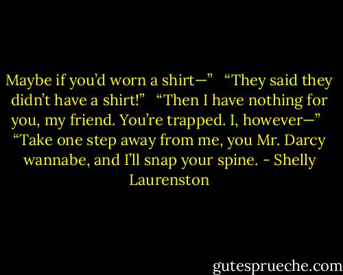 Maybe if you’d worn a shirt—” <br /><br />“They said they didn’t have a shirt!” <br /><br />“Then I have nothing for you, my friend. You’re trapped. I, however—” <br /><br />“Take one step away from me, you Mr. Darcy wannabe, and I’ll snap your spine. - Shelly Laurenston