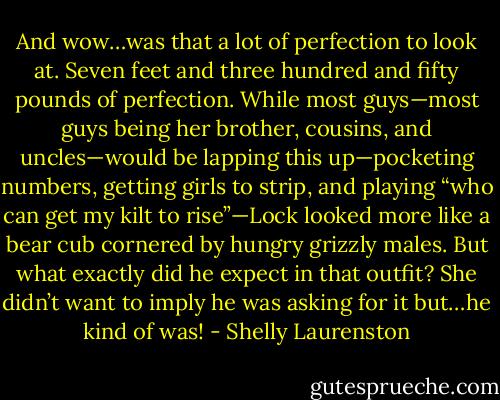 And wow…was that a lot of perfection to look at. Seven feet and three hundred and fifty pounds of perfection. While most guys—most guys being her brother, cousins, and uncles—would be lapping this up—pocketing numbers, getting girls to strip, and playing “who can get my kilt to rise”—Lock looked more like a bear cub cornered by hungry grizzly males. But what exactly did he expect in that outfit? She didn’t want to imply he was asking for it but…he kind of was! - Shelly Laurenston