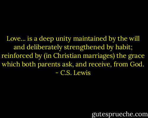 Love... is a deep unity maintained by the will and deliberately strengthened by habit; reinforced by (in Christian marriages) the grace which both parents ask, and receive, from God. - C.S. Lewis