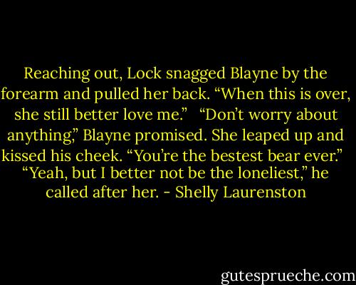 Reaching out, Lock snagged Blayne by the forearm and pulled her back. “When this is over, she still better love me.” <br /><br />“Don’t worry about anything,” Blayne promised. She leaped up and kissed his cheek. “You’re the bestest bear ever.” <br /><br />“Yeah, but I better not be the loneliest,” he called after her. - Shelly Laurenston