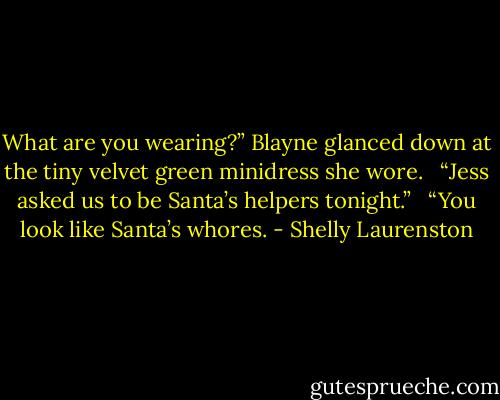 What are you wearing?” Blayne glanced down at the tiny velvet green minidress she wore. <br /><br />“Jess asked us to be Santa’s helpers tonight.” <br /><br />“You look like Santa’s whores. - Shelly Laurenston