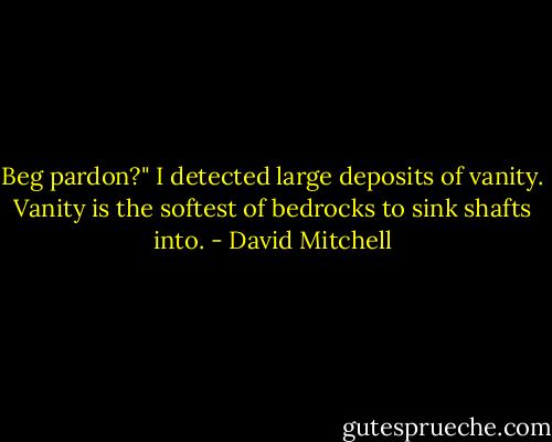 Beg pardon?" I detected large deposits of vanity. Vanity is the softest of bedrocks to sink shafts into. - David Mitchell
