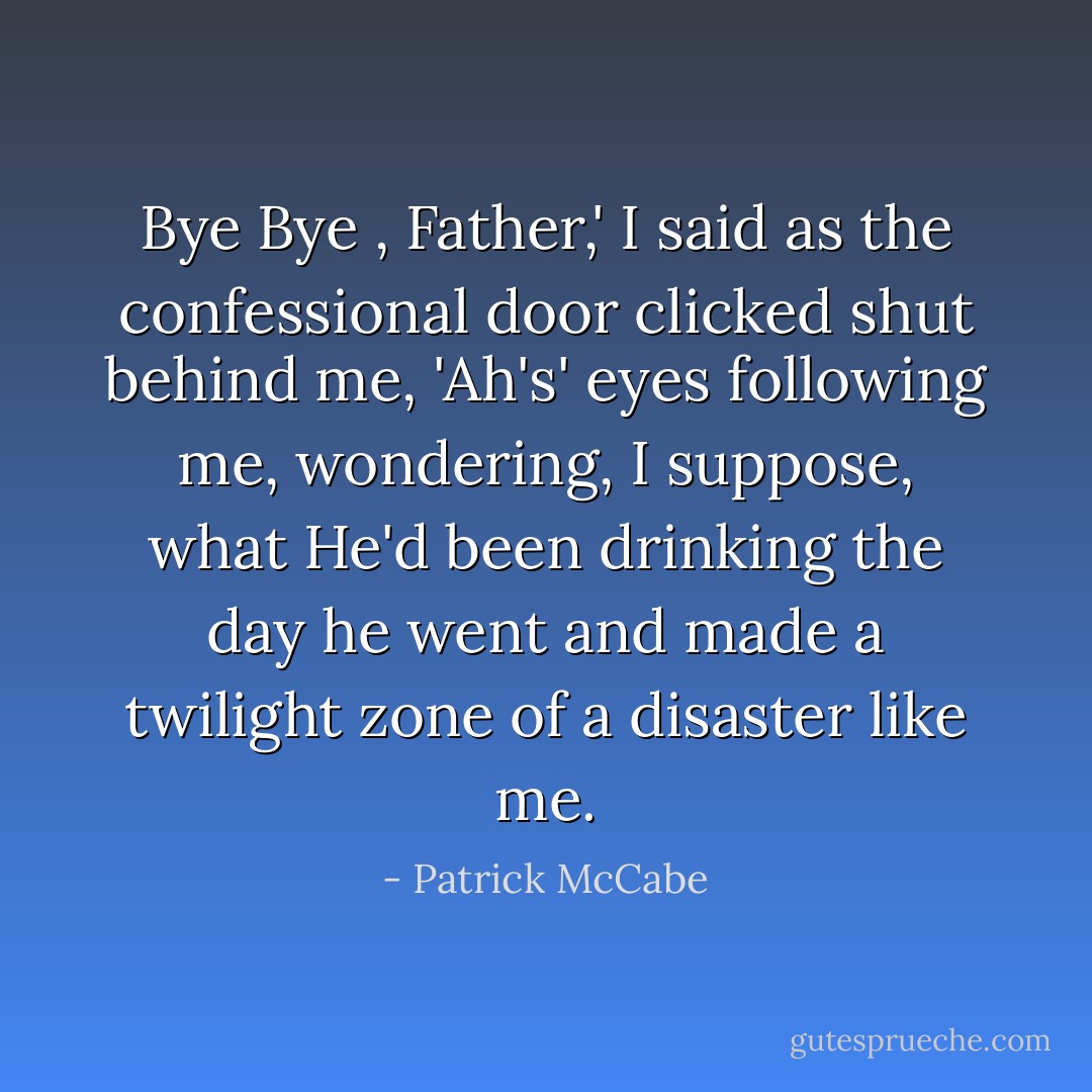 Bye Bye , Father,' I said as the confessional door clicked shut behind me, 'Ah's' eyes following me, wondering, I suppose, what He'd been drinking the day he went and made a twilight zone of a disaster like me. - Patrick McCabe