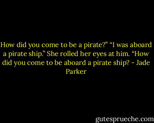 How did you come to be a pirate?”<br />“I was aboard a pirate ship.”<br />She rolled her eyes at him. “How did you come to be aboard a pirate ship? - Jade Parker