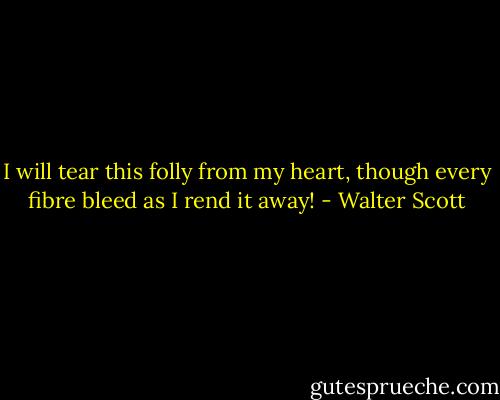 I will tear this folly from my heart, though every fibre bleed as I rend it away! - Walter Scott