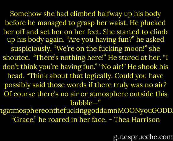 Somehow she had climbed halfway up his body before he managed to grasp her waist. He plucked her off and set her on her feet.<br />She started to climb up his body again.<br />“Are you having fun?” he asked suspiciously.<br />“We’re on the fucking moon!” she shouted. “There’s nothing here!”<br />He stared at her. “I don’t think you’re having fun.”<br />“No air!”<br />He shook his head. “Think about that logically. Could you have possibly said those words if there truly was no air? Of course<br />there’s no air or atmosphere outside this bubble—”<br />“Ofcoursethere’snofuckingairhereorfuckingatmosphereonthefuckinggoddamnMOONyouGODDAMNFUCKINGCRAZYMORONICDJINN…”<br />“Grace,” he roared in her face. - Thea Harrison