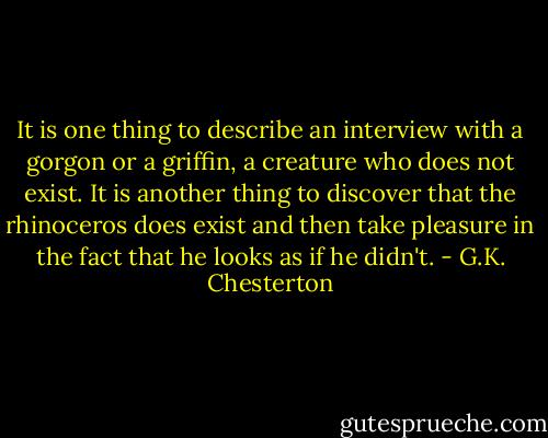 It is one thing to describe an interview with a gorgon or a griffin, a creature who does not exist. It is another thing to discover that the rhinoceros does exist and then take pleasure in the fact that he looks as if he didn't. - G.K. Chesterton