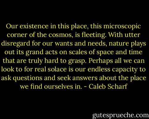 Our existence in this place, this microscopic corner of the cosmos, is fleeting. With utter disregard for our wants and needs, nature plays out its grand acts on scales of space and time that are truly hard to grasp. Perhaps all we can look to for real solace is our endless capacity to ask questions and seek answers about the place we find ourselves in. - Caleb Scharf