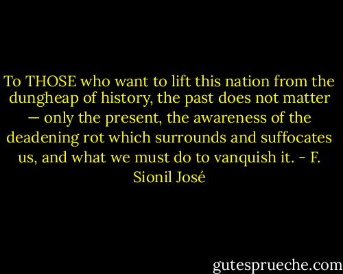 To THOSE who want to lift this nation from the dungheap of history, the past does not matter — only the present, the awareness of the deadening rot which surrounds and suffocates us, and what we must do to vanquish it. - F. Sionil José