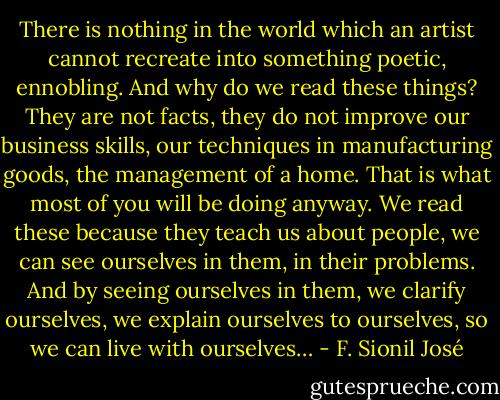 There is nothing in the world which an artist cannot recreate into something poetic, ennobling. And why do we read these things? They are not facts, they do not improve our business skills, our techniques in manufacturing goods, the management of a home. That is what most of you will be doing anyway. We read these because they teach us about people, we can see ourselves in them, in their problems. And by seeing ourselves in them, we clarify ourselves, we explain ourselves to ourselves, so we can live with ourselves… - F. Sionil José