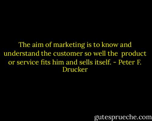 The aim of marketing is to know and understand the customer so well the <br />product or service fits him and sells itself. - Peter F. Drucker