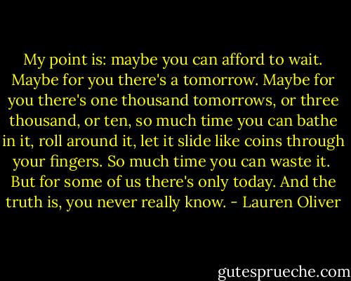 My point is: maybe you can afford to wait. Maybe for you there's a tomorrow. Maybe for you there's one thousand tomorrows, or three thousand, or ten, so much time you can bathe in it, roll around it, let it slide like coins through your fingers. So much time you can waste it.<br /><br />But for some of us there's only today. And the truth is, you never really know. - Lauren Oliver