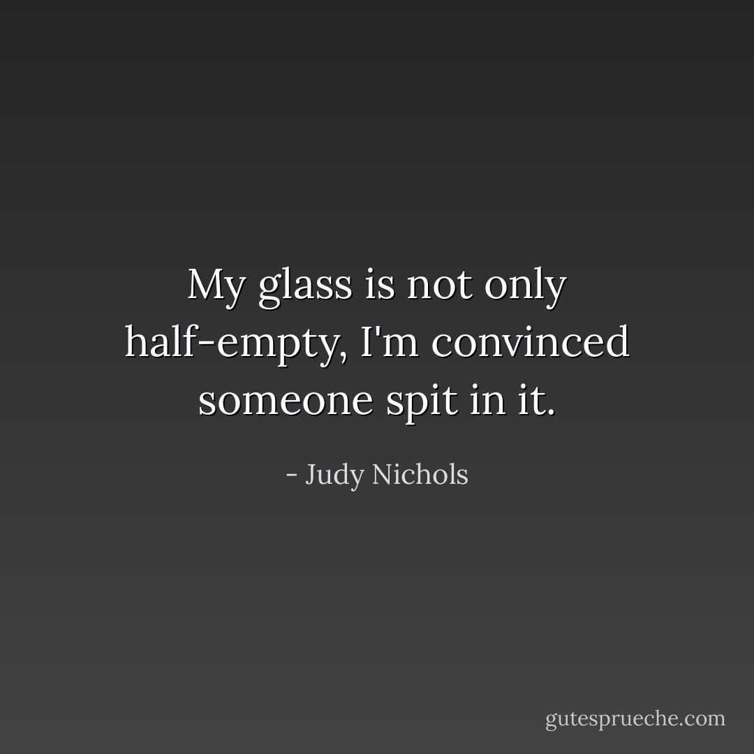My glass is not only half-empty, I'm convinced someone spit in it. - Judy Nichols