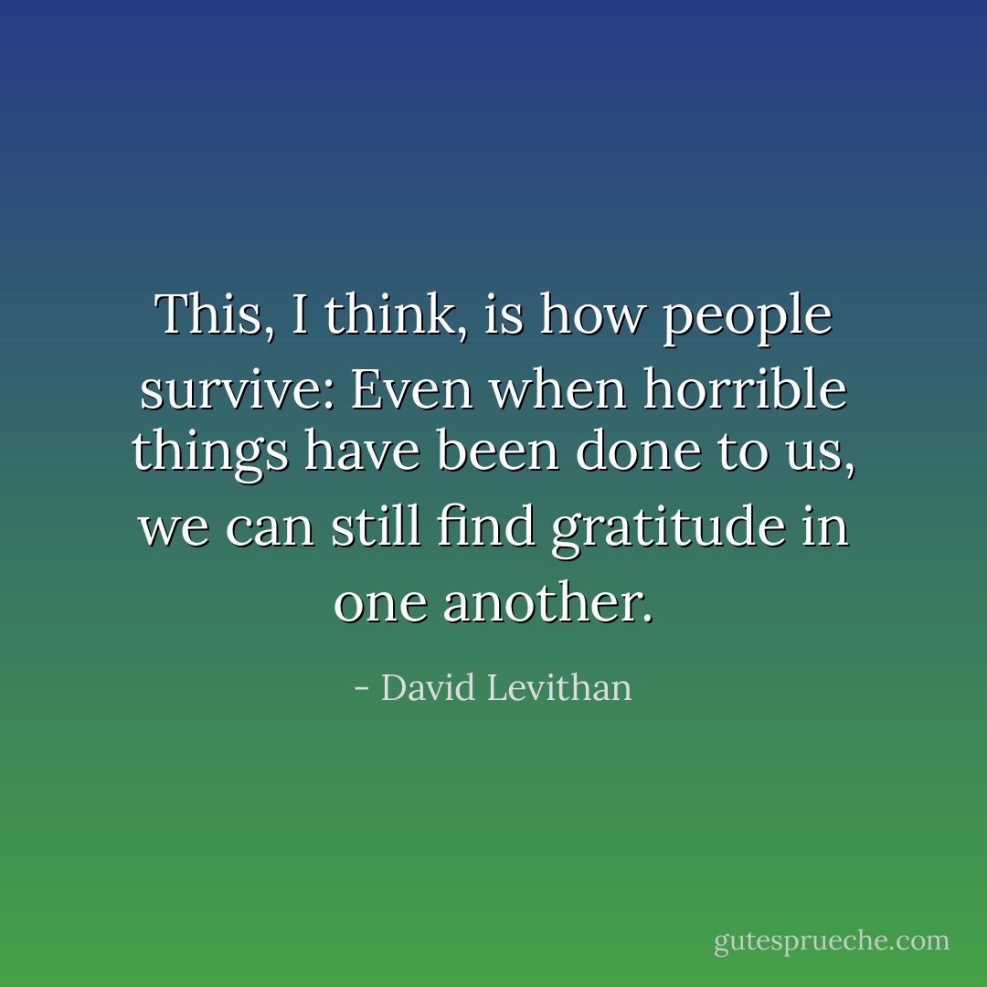 This, I think, is how people survive: Even when horrible things have been done to us, we can still find gratitude in one another. - David Levithan