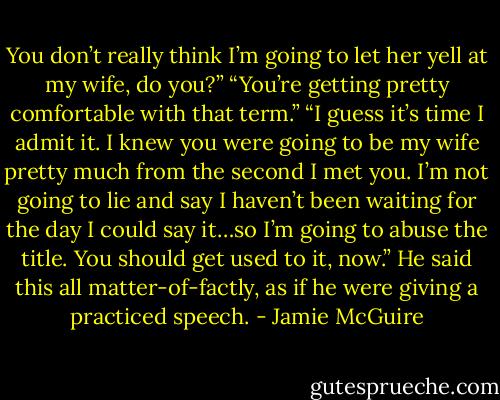 You don’t really think I’m going to let her yell at my wife, do you?”<br />“You’re getting pretty comfortable with that term.”<br />“I guess it’s time I admit it. I knew you were going to be my wife pretty much from the second I met you. I’m not going to lie and say I haven’t been waiting for the day I could say it…so I’m going to abuse the title. You should get used to it, now.” He said this all matter-of-factly, as if he were giving a practiced speech. - Jamie McGuire
