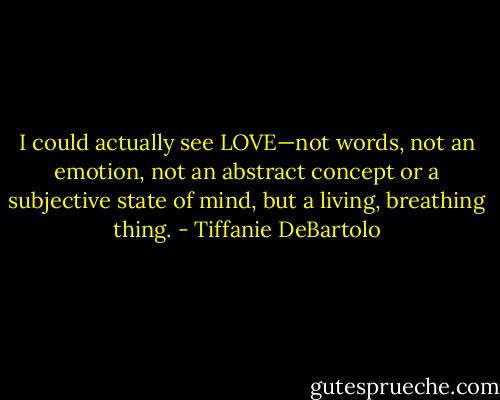I could actually see LOVE—not words, not an emotion, not an abstract concept or a subjective state of mind, but a living, breathing thing. - Tiffanie DeBartolo