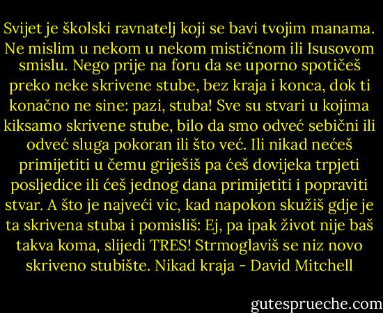 Svijet je školski ravnatelj koji se bavi tvojim manama. Ne mislim u nekom u nekom mističnom ili Isusovom smislu. Nego prije na foru da se uporno spotičeš preko neke skrivene stube, bez kraja i konca, dok ti konačno ne sine: pazi, stuba! Sve su stvari u kojima kiksamo skrivene stube, bilo da smo odveć sebični ili odveć sluga pokoran ili što već. Ili nikad nećeš primijetiti u čemu griješiš pa ćeš dovijeka trpjeti posljedice ili ćeš jednog dana primijetiti i popraviti stvar. A što je najveći vic, kad napokon skužiš gdje je ta skrivena stuba i pomisliš: Ej, pa ipak život nije baš takva koma, slijedi TRES! Strmoglaviš se niz novo skriveno stubište.<br />Nikad kraja - David Mitchell
