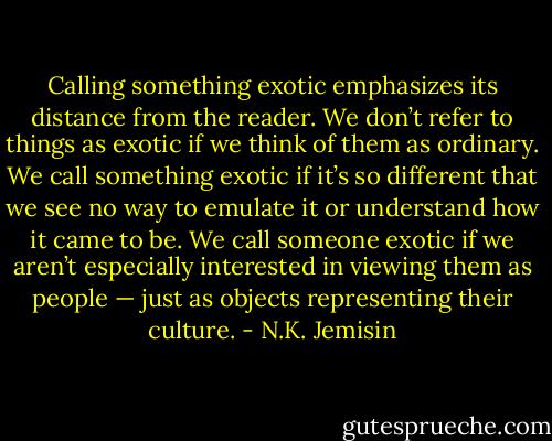 Calling something exotic emphasizes its distance from the reader. We don’t refer to things as exotic if we think of them as ordinary. We call something exotic if it’s so different that we see no way to emulate it or understand how it came to be. We call someone exotic if we aren’t especially interested in viewing them as people — just as objects representing their culture. - N.K. Jemisin