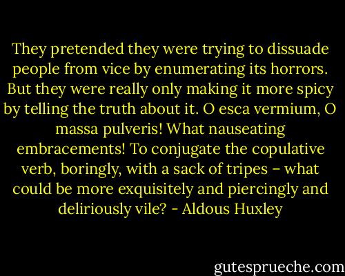 They pretended they were trying to dissuade people from vice by enumerating its horrors. But they were really only making it more spicy by telling the truth about it. O esca vermium, O massa pulveris! What nauseating embracements! To conjugate the copulative verb, boringly, with a sack of tripes – what could be more exquisitely and piercingly and deliriously vile? - Aldous Huxley