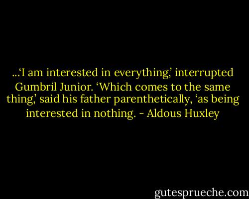 ...‘I am interested in everything,’ interrupted Gumbril Junior.<br />‘Which comes to the same thing,’ said his father parenthetically, ‘as being interested in nothing. - Aldous Huxley
