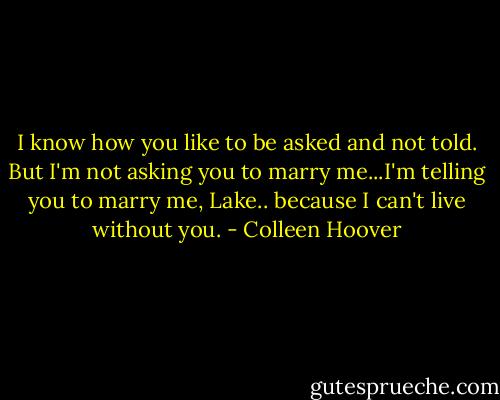 I know how you like to be asked and not told. But I'm not asking you to marry me...I'm telling you to marry me, Lake.. because I can't live without you. - Colleen Hoover