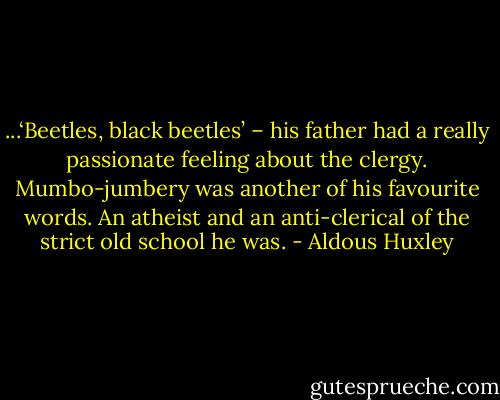 ...‘Beetles, black beetles’ – his father had a really passionate feeling about the clergy. Mumbo-jumbery was another of his favourite words. An atheist and an anti-clerical of the strict old school he was. - Aldous Huxley
