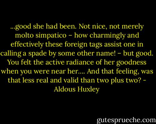 ...good she had been. Not nice, not merely molto simpatico – how charmingly and effectively these foreign tags assist one in calling a spade by some other name! – but good. You felt the active radiance of her goodness when you were near her…. And that feeling, was that less real and valid than two plus two? - Aldous Huxley