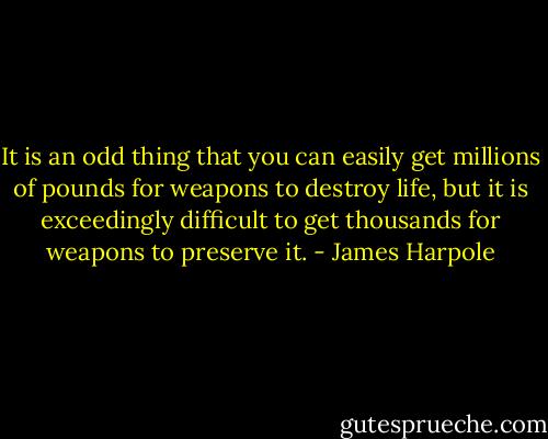 It is an odd thing that you can easily get millions of pounds for weapons to destroy life, but it is exceedingly difficult to get thousands for weapons to preserve it. - James Harpole