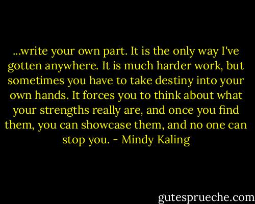 ...write your own part. It is the only way I've gotten anywhere. It is much harder work, but sometimes you have to take destiny into your own hands. It forces you to think about what your strengths really are, and once you find them, you can showcase them, and no one can stop you. - Mindy Kaling