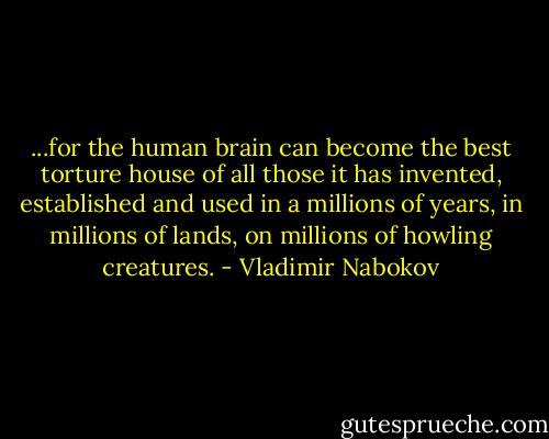 ...for the human brain can become the best torture house of all those it has invented, established and used in a millions of years, in millions of lands, on millions of howling creatures. - Vladimir Nabokov