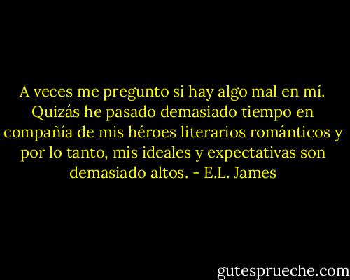 A veces me pregunto si hay algo mal en mí. Quizás he pasado demasiado tiempo en compañía de mis héroes literarios románticos y por lo tanto, mis ideales y expectativas son demasiado altos. - E.L. James