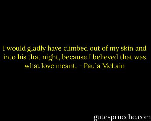I would gladly have climbed out of my skin and into his that night, because I believed that was what love meant. - Paula McLain