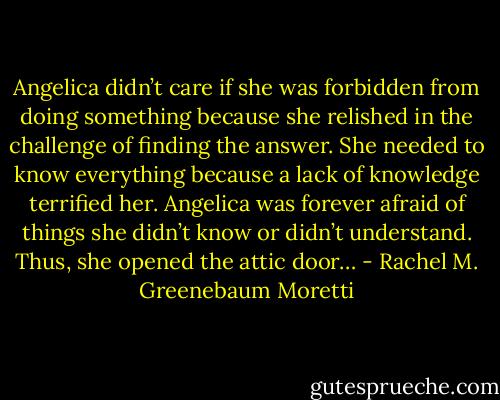 Angelica didn’t care if she was forbidden from doing something because she relished in the challenge of finding the answer. She needed to know everything because a lack of knowledge terrified her. Angelica was forever afraid of things she didn’t know or didn’t understand. Thus, she opened the attic door… - Rachel M. Greenebaum Moretti