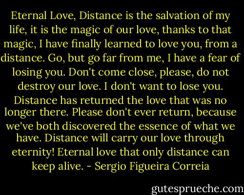 Eternal Love,<br />Distance is the salvation of my life, it is the magic of our love, thanks to that magic, I have finally learned to love you, from a distance. Go, but go far from me, I have a fear of losing you. Don't come close, please, do not destroy our love. I don't want to lose you. Distance has returned the love that was no longer there. Please don't ever return, because we've both discovered the essence of what we have. Distance will carry our love through eternity! Eternal love that only distance can keep alive. - Sergio Figueira Correia
