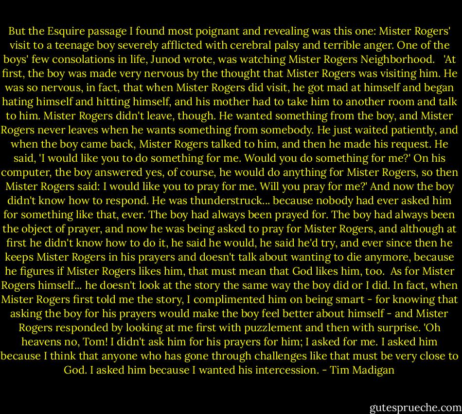 But the Esquire passage I found most poignant and revealing was this one: Mister Rogers' visit to a teenage boy severely afflicted with cerebral palsy and terrible anger. One of the boys' few consolations in life, Junod wrote, was watching Mister Rogers Neighborhood. <br /><br />'At first, the boy was made very nervous by the thought that Mister Rogers was visiting him. He was so nervous, in fact, that when Mister Rogers did visit, he got mad at himself and began hating himself and hitting himself, and his mother had to take him to another room and talk to him. Mister Rogers didn't leave, though. He wanted something from the boy, and Mister Rogers never leaves when he wants something from somebody. He just waited patiently, and when the boy came back, Mister Rogers talked to him, and then he made his request. He said, 'I would like you to do something for me. Would you do something for me?' On his computer, the boy answered yes, of course, he would do anything for Mister Rogers, so then Mister Rogers said: I would like you to pray for me. Will you pray for me?' And now the boy didn't know how to respond. He was thunderstruck... because nobody had ever asked him for something like that, ever. The boy had always been prayed for. The boy had always been the object of prayer, and now he was being asked to pray for Mister Rogers, and although at first he didn't know how to do it, he said he would, he said he'd try, and ever since then he keeps Mister Rogers in his prayers and doesn't talk about wanting to die anymore, because he figures if Mister Rogers likes him, that must mean that God likes him, too.<br /><br />As for Mister Rogers himself... he doesn't look at the story the same way the boy did or I did. In fact, when Mister Rogers first told me the story, I complimented him on being smart - for knowing that asking the boy for his prayers would make the boy feel better about himself - and Mister Rogers responded by looking at me first with puzzlement and then with surprise. 'Oh heavens no, Tom! I didn't ask him for his prayers for him; I asked for me. I asked him because I think that anyone who has gone through challenges like that must be very close to God. I asked him because I wanted his intercession. - Tim Madigan
