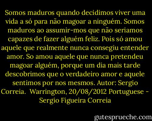 Somos maduros quando decidimos viver uma vida a só para não magoar a ninguém. Somos maduros ao assumir-mos que não seriamos capazes de fazer alguém feliz. Pois só amou aquele que realmente nunca consegiu entender amor. So amou aquele que nunca pretendeu magoar alguém, porque um dia mais tarde descobrimos que o verdadeiro amor e aquele sentimos por nos mesmos.<br />Autor: Sergio Correia. <br />Warrington, 20/08/2012<br />Portuguese - Sergio Figueira Correia
