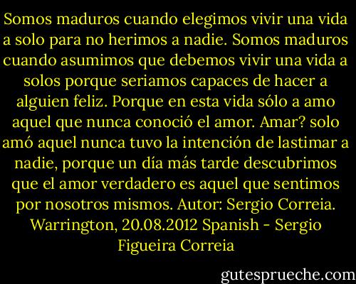 Somos maduros cuando elegimos vivir una vida a solo para no herimos a nadie. Somos maduros cuando asumimos que debemos vivir una vida a solos porque seriamos capaces de hacer a alguien feliz. Porque en esta vida sólo a amo aquel que nunca conoció el amor. Amar? solo amó aquel nunca tuvo la intención de lastimar a nadie, porque un día más tarde descubrimos que el amor verdadero es aquel que sentimos por nosotros mismos.<br />Autor: Sergio Correia.<br />Warrington, 20.08.2012<br />Spanish - Sergio Figueira Correia