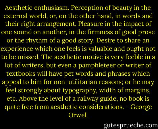 Aesthetic enthusiasm. Perception of beauty in the external world, or, on the other hand, in words and their right arrangement. Pleasure in the impact of one sound on another, in the firmness of good prose or the rhythm of a good story. Desire to share an experience which one feels is valuable and ought not to be missed. The aesthetic motive is very feeble in a lot of writers, but even a pamphleteer or writer of textbooks will have pet words and phrases which appeal to him for non-utilitarian reasons; or he may feel strongly about typography, width of margins, etc. Above the level of a railway guide, no book is quite free from aesthetic considerations. - George Orwell