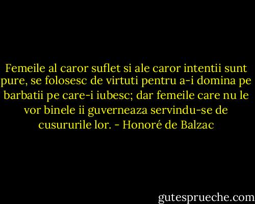 Femeile al caror suflet si ale caror intentii sunt pure, se folosesc de virtuti pentru a-i domina pe barbatii pe care-i iubesc; dar femeile care nu le vor binele ii guverneaza servindu-se de cusururile lor. - Honoré de Balzac