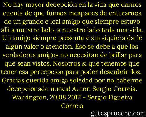 No hay mayor decepción en la vida que darnos cuenta de que fuimos incapaces de enterarnos de un grande e leal amigo que siempre estuvo allí a nuestro lado, a nuestro lado toda una vida. Un amigo siempre presente e sin siquiera darle algún valor o atención. Eso se debe a que los verdaderos amigos no necesitan de brillar para que sean vistos. Nosotros si que tenemos que tener esa percepción para poder descubrir-los. <br />Gracias querida amiga soledad por no haberme decepcionado nunca!<br />Autor: Sergio Correia.<br />Warrington, 20.08.2012 - Sergio Figueira Correia