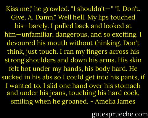 Kiss me," he growled.<br />"I shouldn't—"<br />"I. Don't. Give. A. Damn."<br />Well hell. My lips touched his—barely. I pulled back and looked at him—unfamiliar, dangerous, and so exciting. I devoured his mouth without thinking. Don't think, just touch. I ran my fingers across his strong shoulders and down his arms. His skin felt hot under my hands, his body hard. He sucked in his abs so I could get into his pants, if I wanted to. I slid one hand over his stomach and under his jeans, touching his hard cock, smiling when he groaned. - Amelia James