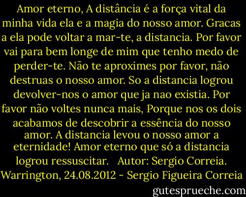 Amor eterno,<br />A distância é a força vital da minha vida ela e a magia do nosso amor. Gracas a ela pode voltar a mar-te, a distancia. Por favor vai para bem longe de mim que tenho medo de perder-te. Não te aproximes por favor, não destruas o nosso amor. So a distancia logrou devolver-nos o amor que ja nao existia. Por favor não voltes nunca mais, Porque nos os dois acabamos de descobrir a essência do nosso amor. A distancia levou o nosso amor a eternidade! Amor eterno que só a distancia logrou ressuscitar. <br /><br />Autor: Sergio Correia.<br />Warrington, 24.08.2012 - Sergio Figueira Correia
