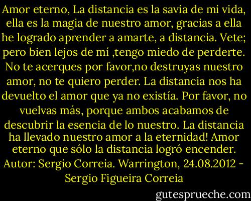 Amor eterno,<br />La distancia es la savia de mi vida, ella es la magia de nuestro amor, gracias a ella he logrado aprender a amarte, a distancia. Vete; pero bien lejos de mí ,tengo miedo de perderte. No te acerques por favor,no destruyas nuestro amor, no te quiero perder. La distancia nos ha devuelto el amor que ya no existía. Por favor, no vuelvas más, porque ambos acabamos de descubrir la esencia de lo nuestro. La distancia ha llevado nuestro amor a la eternidad! Amor eterno que sólo la distancia logró encender.<br />Autor: Sergio Correia.<br />Warrington, 24.08.2012 - Sergio Figueira Correia