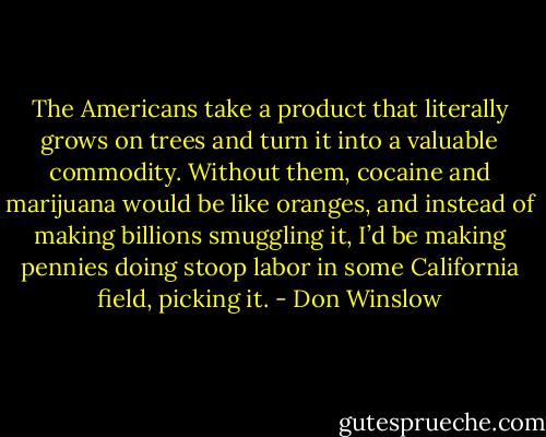 The Americans take a product that literally grows on trees and turn it into a valuable commodity. Without<br />them, cocaine and marijuana would be like oranges, and instead of making billions smuggling it, I’d be making pennies doing stoop labor in some California field, picking it. - Don Winslow