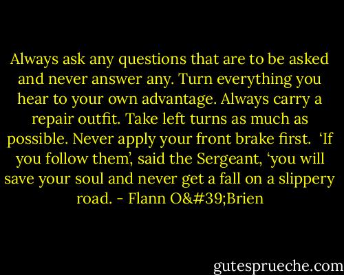 Always ask any questions that are to be asked and never answer any. Turn everything you hear to your own advantage. Always carry a repair outfit. Take left turns as much as possible. Never apply your front brake first.<br /><br />‘If you follow them’, said the Sergeant, ‘you will save your soul and never get a fall on a slippery road. - Flann O'Brien