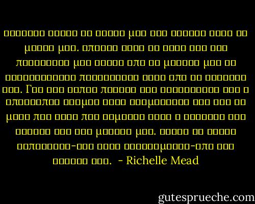 Ξαφνικα αφησε τα χερια μου και εσκυψε κατα τη μερια μου. Απλωσε αργα το χερι του και πιανοντας μια τουφα απο τα μαλλια μου τη στρυφογυρισε προσεχτικα γυρω απο το δαχτυλο του. Για ενα λεπτο παγωσα και αισθανθηκα οτι ο υπολοιπος κοσμος ειχε σταματησει και οτι το μονο που ειχε πια σημασια ηταν η αισθηση των χεριων του στα μαλλια μου. Αφησε τη τουφα εκπληκτος-και λιγο σαστισμενος-απο την κινηση του.<br /> - Richelle Mead
