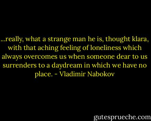 ...really, what a strange man he is, thought klara, with that aching feeling of loneliness which always overcomes us when someone dear to us surrenders to a daydream in which we have no place. - Vladimir Nabokov