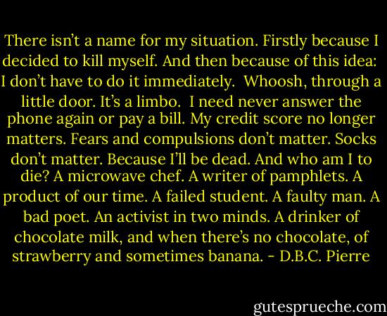 There isn’t a name for my situation. Firstly because I decided to kill myself. And then because of this idea:<br /><br />I don’t have to do it immediately.<br /><br />Whoosh, through a little door. It’s a limbo.<br /><br />I need never answer the phone again or pay a bill. My credit score no longer matters. Fears and compulsions don’t matter. Socks don’t matter. Because I’ll be dead. And who am I to die? A microwave chef. A writer of pamphlets. A product of our time. A failed student. A faulty man. A bad poet. An activist in two minds. A drinker of chocolate milk, and when there’s no chocolate, of strawberry and sometimes banana. - D.B.C. Pierre