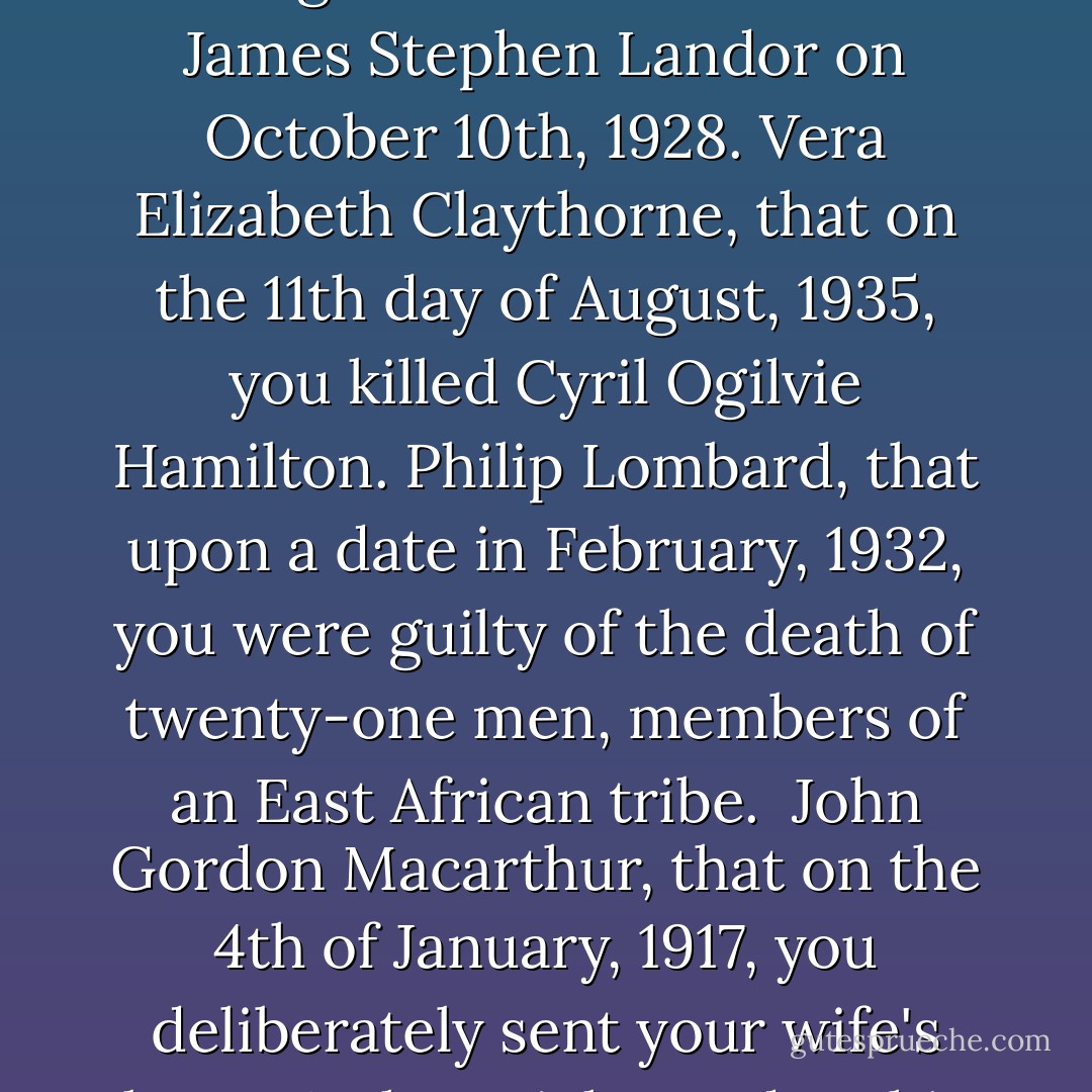 Ladies and Gentlemen! Silence please!" Every one was startled. They looked round-at each other, at the walls. Who was speaking? The Voice went on- a high clear voice.<br />You are charged with the following indictments:<br />Edward George Armstrong, that you did upon the 14th day of March, 1925, cause the death of Louisa Mary Clees.<br />Emily Caroline Brent, that upon the 5th November, 1931, you were responsible for the death of Beatrice Taylor.<br />William Henry Blore, that you brought about the death of James Stephen Landor on October 10th, 1928.<br />Vera Elizabeth Claythorne, that on the 11th day of August, 1935, you killed Cyril Ogilvie Hamilton.<br />Philip Lombard, that upon a date in February, 1932, you were guilty of the death of twenty-one men, members of an East African tribe. <br />John Gordon Macarthur, that on the 4th of January, 1917, you deliberately sent your wife's lover, Arthur Richmond, to his death.<br />Anthony James Marston, that upon the 14th day of November last, you were guilty of murder of John and Lucy Combes.<br />Thomas Rogers and Ethel Rogers, that on the 6th of May, 1929, you brought about the death of Jennifer Brady.<br />Lawrence John Wargrave, that upon the 10th day of June, 1930, you were guilty of the murder of Edward Seton.<br />Prisoners at the bar, have you anything to say in your defense? - Agatha Christie