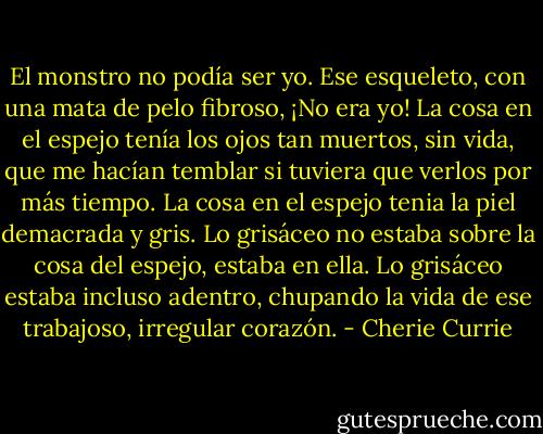 El monstro no podía ser yo. Ese esqueleto, con una mata de pelo fibroso, ¡No era yo! La cosa en el espejo tenía los ojos tan muertos, sin vida, que me hacían temblar si tuviera que verlos por más tiempo. La cosa en el espejo tenia la piel demacrada y gris. Lo grisáceo no estaba sobre la cosa del espejo, estaba en ella. Lo grisáceo estaba incluso adentro, chupando la vida de ese trabajoso, irregular corazón. - Cherie Currie